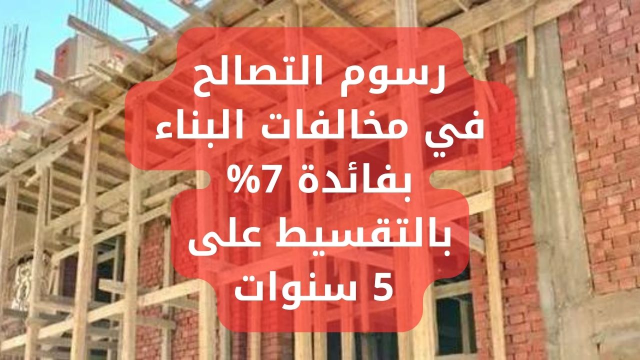 رسوم التصالح في مخالفات البناء بفائدة 7% بالتقسيط على 5 سنوات