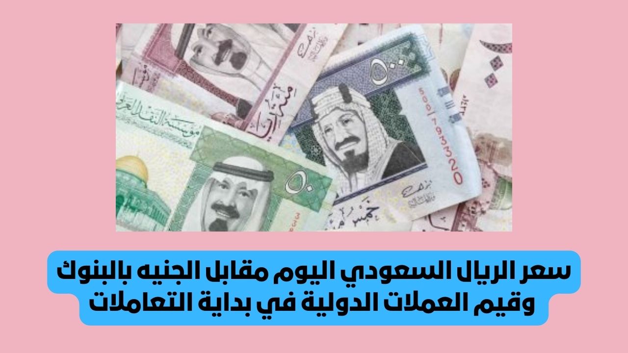 سعر الريال السعودي اليوم مقابل الجنيه بالبنوك وقيم العملات الدولية في بداية التعاملات