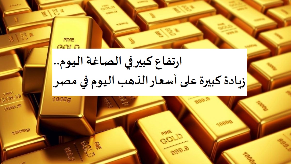 ارتفاع كبير في الصاغة اليوم.. زيادة كبيرة على أسعار الذهب اليوم في مصر