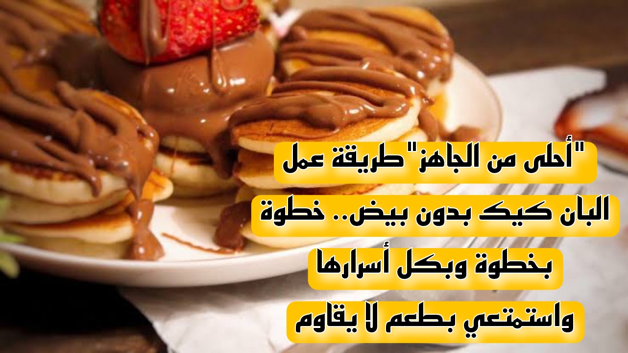 "أحلى من الجاهز"طريقة عمل البان كيك بدون بيض.. خطوة بخطوة وبكل أسرارها واستمتعي بطعم لا يقاوم