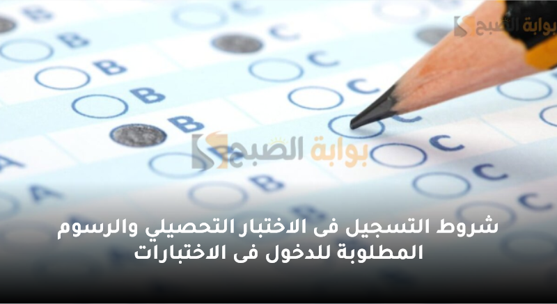 شروط التسجيل فى الاختبار التحصيلي والرسوم المطلوبة للدخول فى الاختبارات