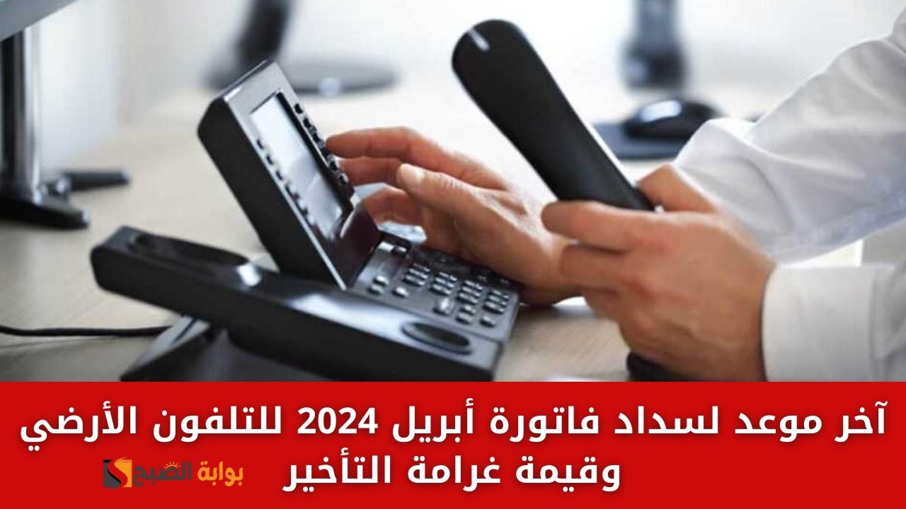 آخر موعد لسداد فاتورة أبريل 2024 للتلفون الأرضي وقيمة غرامة التأخير