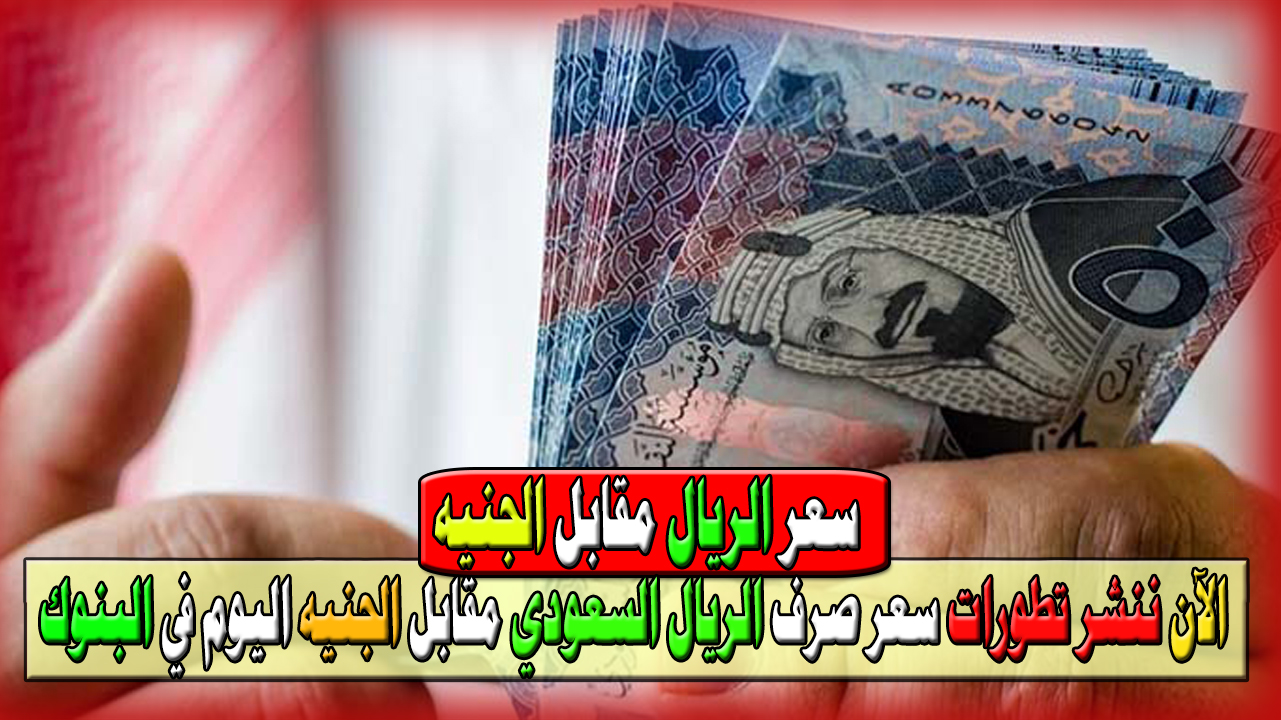 الآن ننشر تطورات سعر صرف الريال السعودي مقابل الجنيه اليوم في البنوك