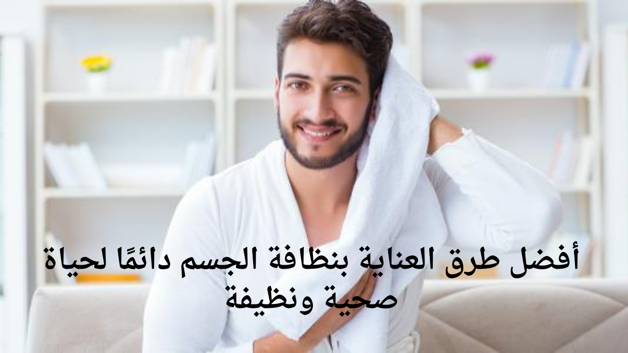 أفضل طرق العناية بنظافة الجسم دائمًا لحياة صحية ونظيفة