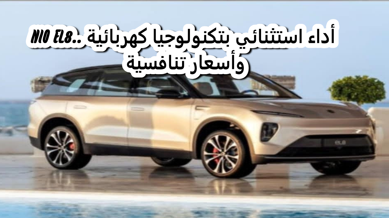NIO EL8.. أداء استثنائي بتكنولوجيا كهربائية وأسعار تنافسية
