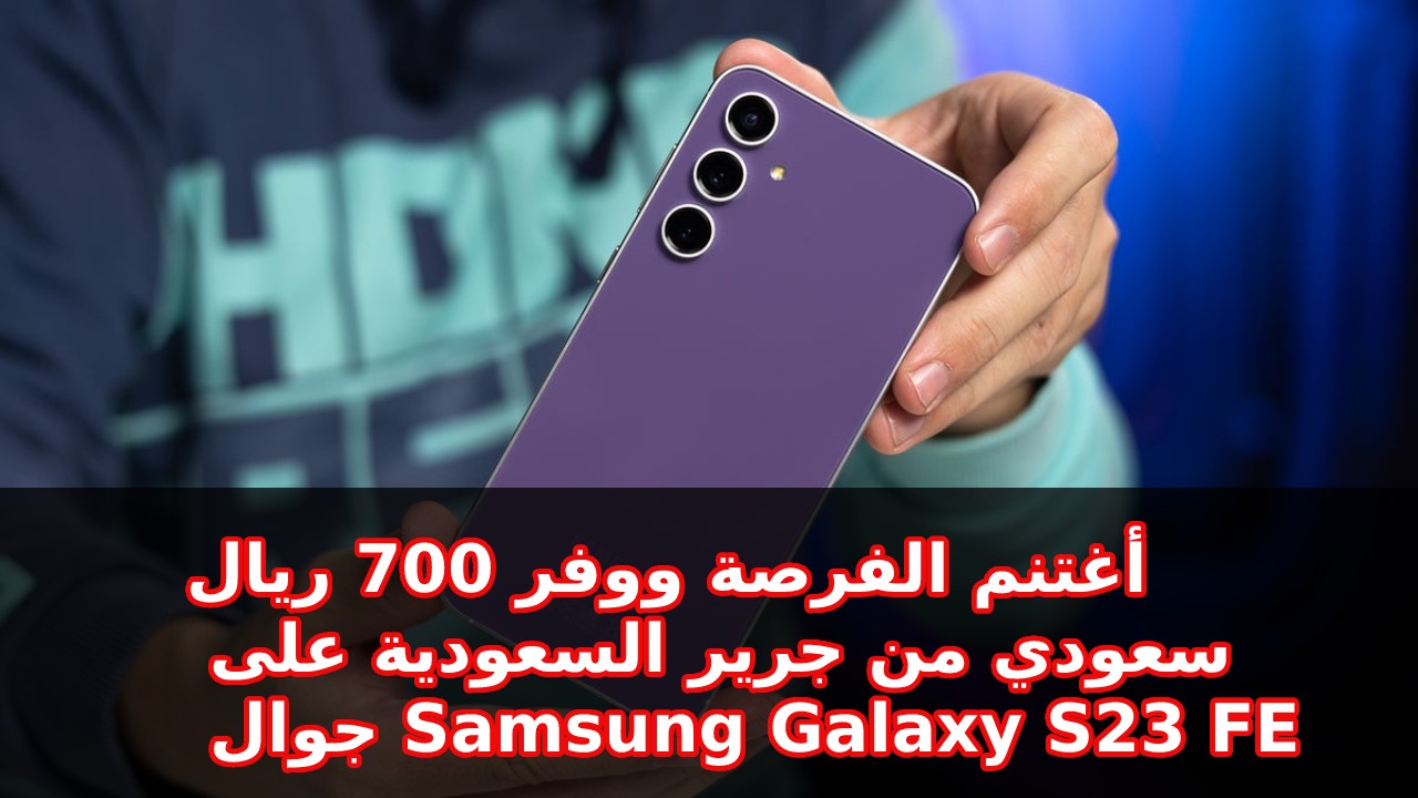 العرض المميز أغتنم الفرصة ووفر 700 ريال سعودي.. من جرير السعودية على جوال و مواصفات Samsung Galaxy S23 FE