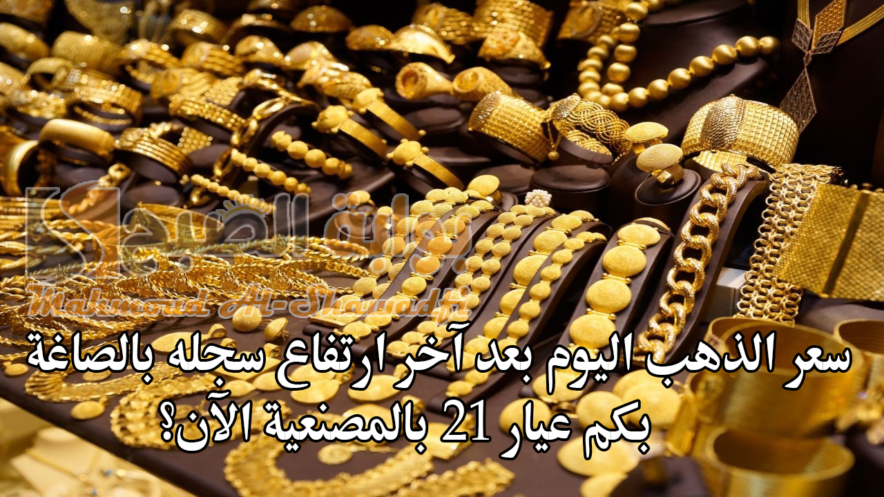 سعر الذهب اليوم بعد آخر ارتفاع سجله بالصاغة.. بكم عيار 21 بالمصنعية الآن؟