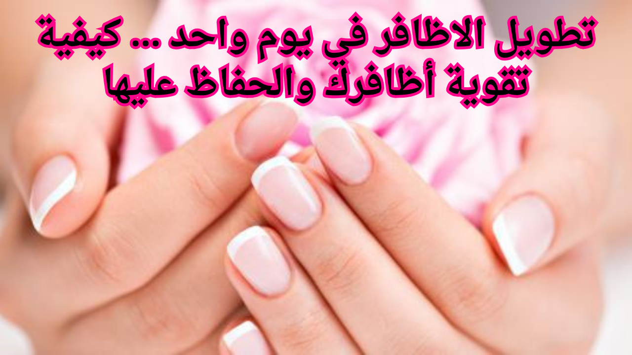 تطويل الاظافر في يوم واحد ... كيفية تقوية أظافرك والحفاظ عليها