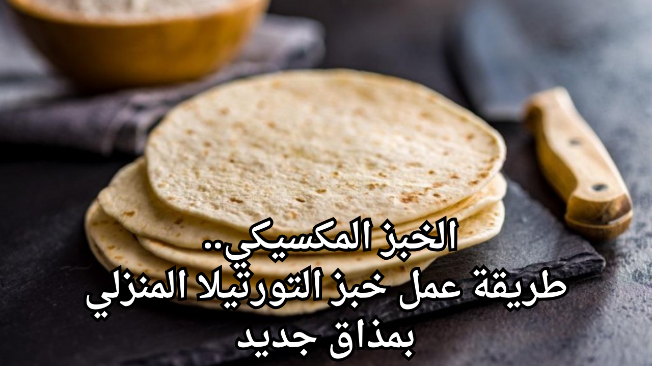 الخبز المكسيكي.. طريقة عمل خبز التورتيلا المنزلي بمذاق جديد