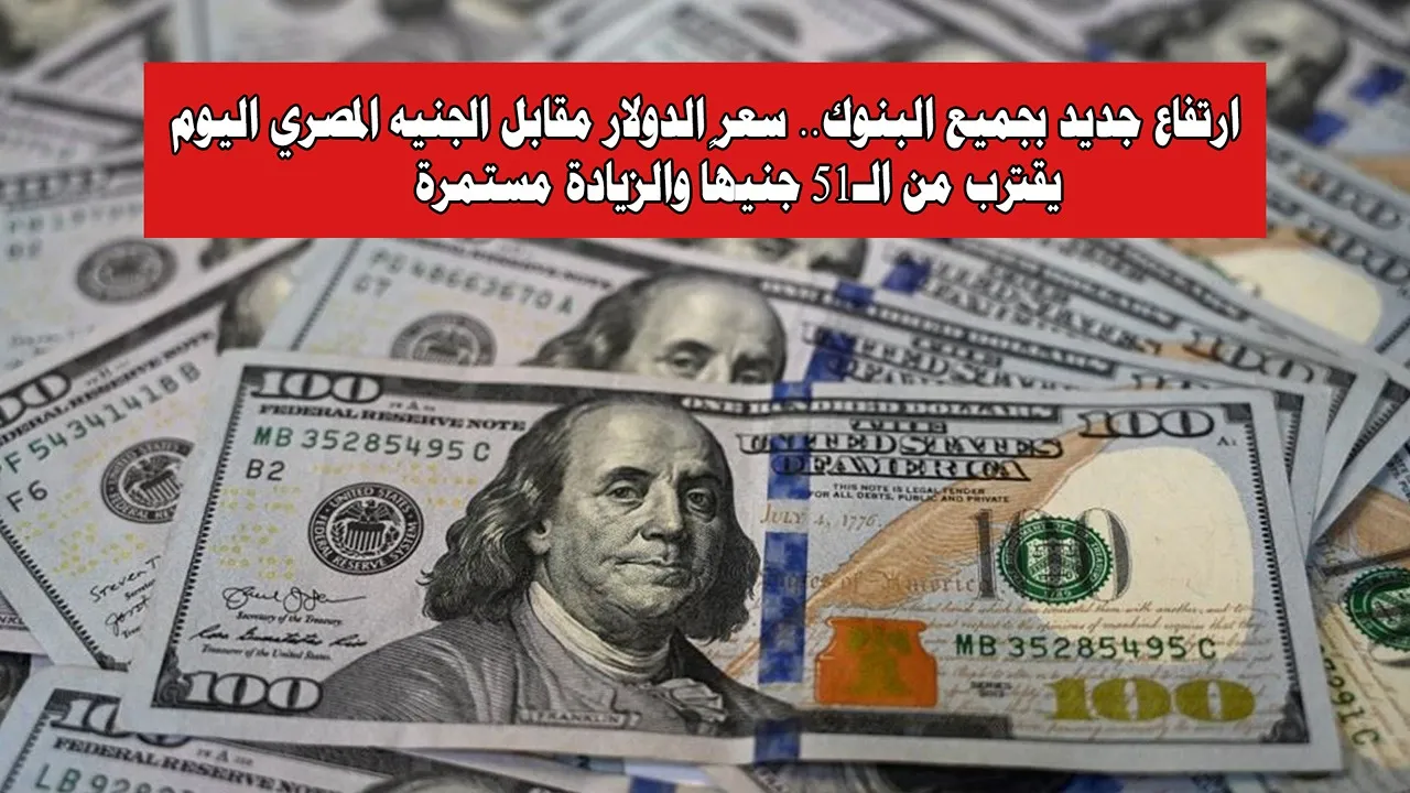 ارتفاع جديد بجميع البنوك.. سعر الدولار مقابل الجنيه المصري اليوم يقترب من الـ51 جنيهًا