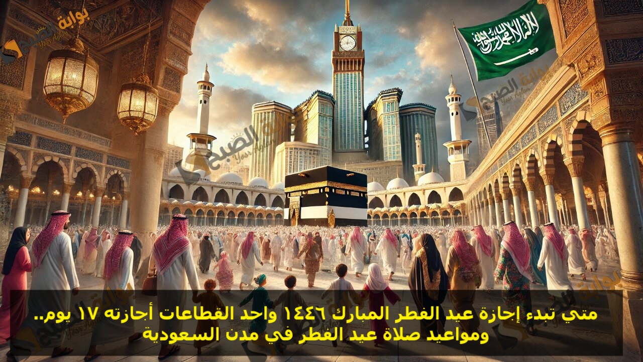 متي تبدء اجازة عيد الفطر المبارك 1446 واحد القطاعات اجازتة 17 يوم.. ومواعيد صلاة عيد الفطر في مدن السعودية
