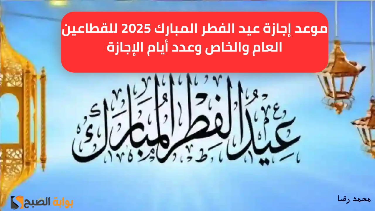موعد إجازة عيد الفطر المبارك 2025 للقطاعين العام والخاص وعدد أيام الإجازة